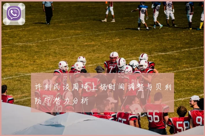 许利民谈周琦上场时间调整与贝利防守潜力分析