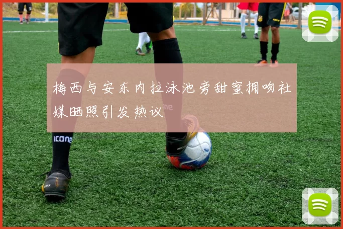 梅西与安东内拉泳池旁甜蜜拥吻社媒晒照引发热议