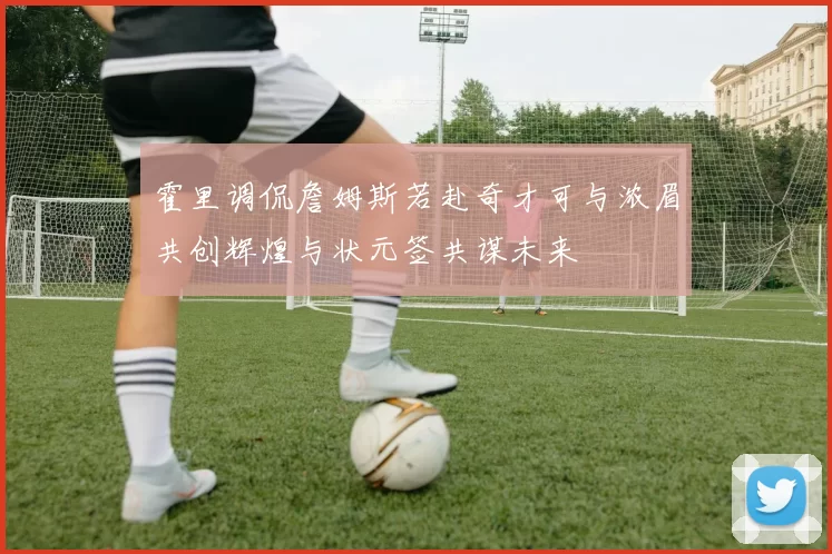 霍里调侃詹姆斯若赴奇才可与浓眉共创辉煌与状元签共谋未来