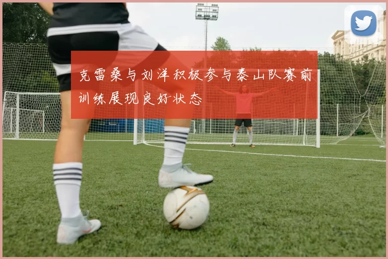 克雷桑与刘洋积极参与泰山队赛前训练展现良好状态