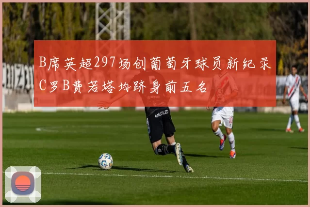 B席英超297场创葡萄牙球员新纪录C罗B费若塔均跻身前五名