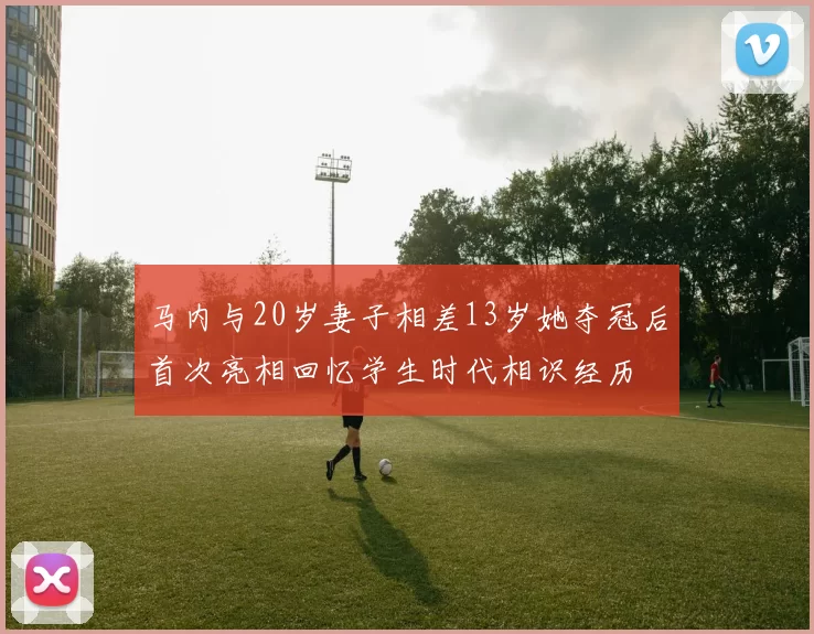 马内与20岁妻子相差13岁她夺冠后首次亮相回忆学生时代相识经历