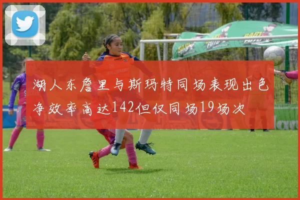 湖人东詹里与斯玛特同场表现出色净效率高达142但仅同场19场次