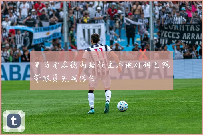 皇马考虑德尚接任主帅他对姆巴佩等球员充满信任