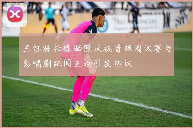 王钰栋社媒晒照庆祝晋级淘汰赛与彭啸蒯纪闻互动引发热议