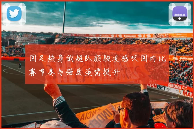国足热身俄超队颜骏凌感叹国内比赛节奏与强度亟需提升