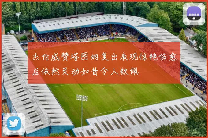 杰伦威赞塔图姆复出表现惊艳伤愈后依然灵动如昔令人钦佩