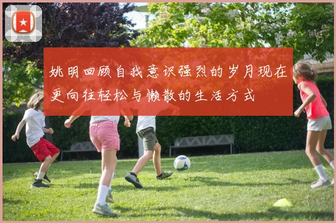 姚明回顾自我意识强烈的岁月现在更向往轻松与懒散的生活方式