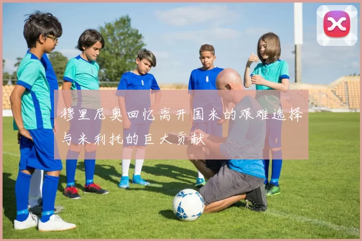 穆里尼奥回忆离开国米的艰难选择与米利托的巨大贡献