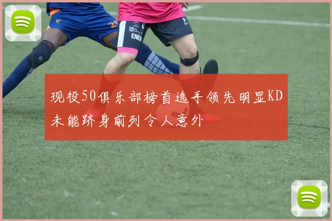 现役50俱乐部榜首选手领先明显KD未能跻身前列令人意外
