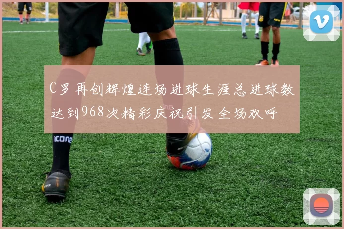 C罗再创辉煌连场进球生涯总进球数达到968次精彩庆祝引发全场欢呼