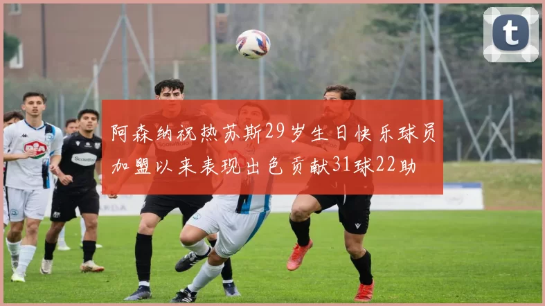 阿森纳祝热苏斯29岁生日快乐球员加盟以来表现出色贡献31球22助