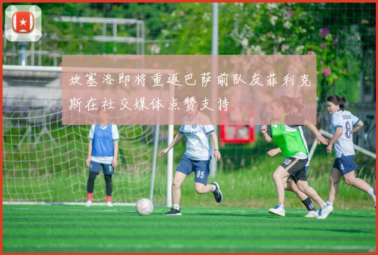 坎塞洛即将重返巴萨前队友菲利克斯在社交媒体点赞支持